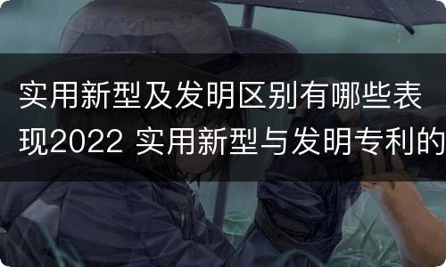 实用新型及发明区别有哪些表现2022 实用新型与发明专利的区别有哪些