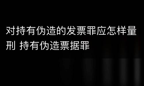 对持有伪造的发票罪应怎样量刑 持有伪造票据罪