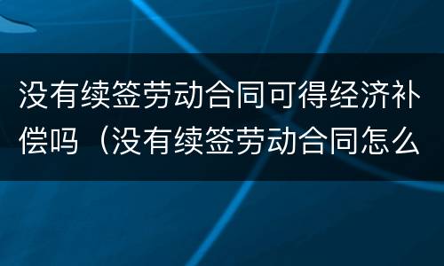 没有续签劳动合同可得经济补偿吗（没有续签劳动合同怎么赔偿）