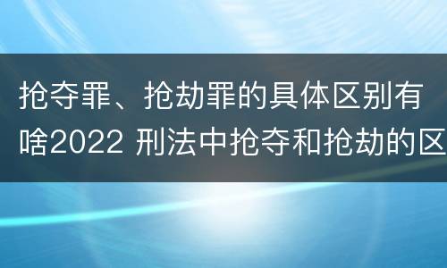 抢夺罪、抢劫罪的具体区别有啥2022 刑法中抢夺和抢劫的区别