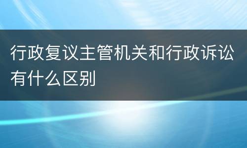 行政复议主管机关和行政诉讼有什么区别