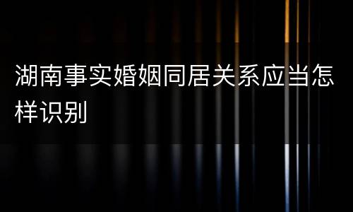 湖南事实婚姻同居关系应当怎样识别