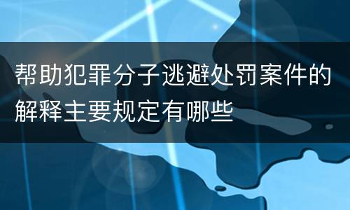 帮助犯罪分子逃避处罚案件的解释主要规定有哪些