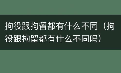 拘役跟拘留都有什么不同（拘役跟拘留都有什么不同吗）