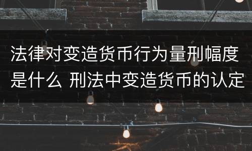 法律对变造货币行为量刑幅度是什么 刑法中变造货币的认定标准为