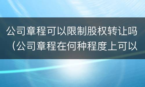 公司章程可以限制股权转让吗（公司章程在何种程度上可以限制股权转让?）