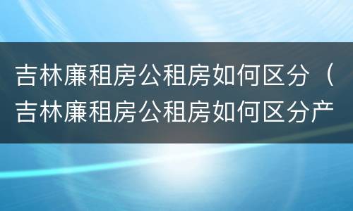 吉林廉租房公租房如何区分（吉林廉租房公租房如何区分产权）
