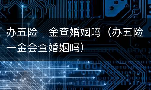 办五险一金查婚姻吗（办五险一金会查婚姻吗）