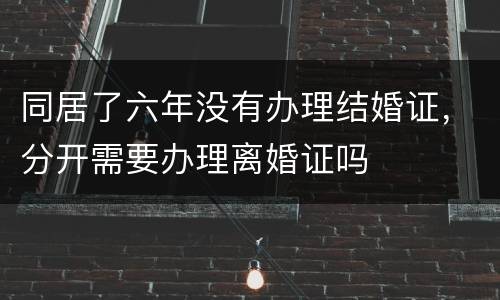 同居了六年没有办理结婚证，分开需要办理离婚证吗