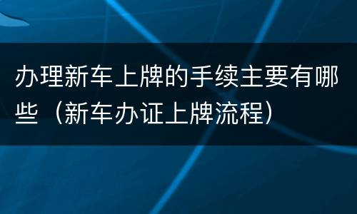 办理新车上牌的手续主要有哪些（新车办证上牌流程）