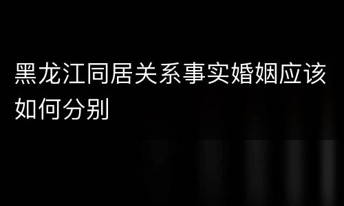 黑龙江同居关系事实婚姻应该如何分别