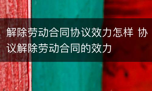 解除劳动合同协议效力怎样 协议解除劳动合同的效力