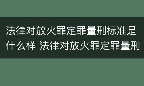 法律对放火罪定罪量刑标准是什么样 法律对放火罪定罪量刑标准是什么样的规定
