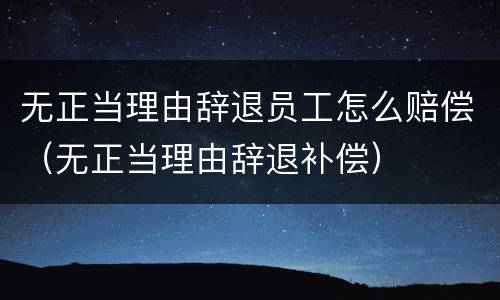 无正当理由辞退员工怎么赔偿（无正当理由辞退补偿）