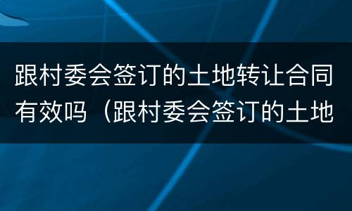 跟村委会签订的土地转让合同有效吗（跟村委会签订的土地转让合同有效吗）