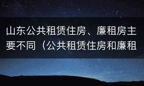 山东公共租赁住房、廉租房主要不同（公共租赁住房和廉租住房的区别）