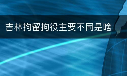 吉林拘留拘役主要不同是啥