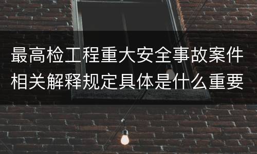 最高检工程重大安全事故案件相关解释规定具体是什么重要内容