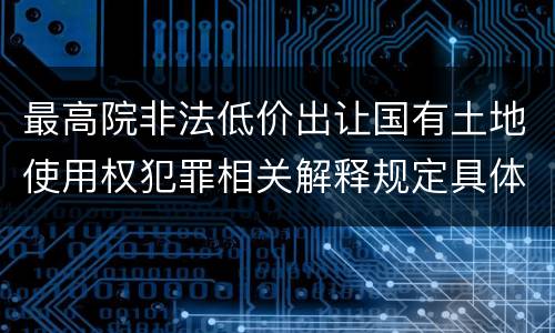 最高院非法低价出让国有土地使用权犯罪相关解释规定具体是什么内容
