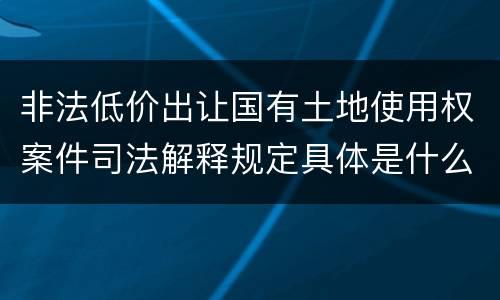 非法低价出让国有土地使用权案件司法解释规定具体是什么重要内容