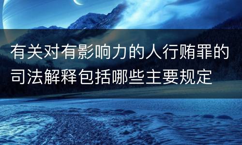 有关对有影响力的人行贿罪的司法解释包括哪些主要规定
