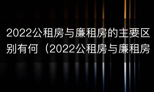 2022公租房与廉租房的主要区别有何（2022公租房与廉租房的主要区别有何联系）