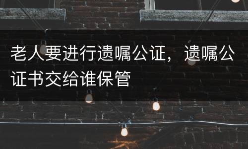 老人要进行遗嘱公证，遗嘱公证书交给谁保管