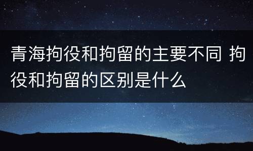 青海拘役和拘留的主要不同 拘役和拘留的区别是什么