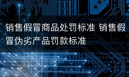 销售假冒商品处罚标准 销售假冒伪劣产品罚款标准