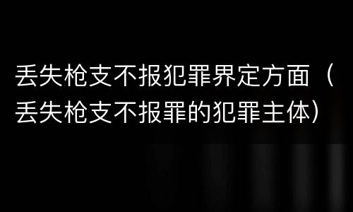 丢失枪支不报犯罪界定方面（丢失枪支不报罪的犯罪主体）
