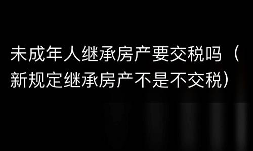 未成年人继承房产要交税吗（新规定继承房产不是不交税）