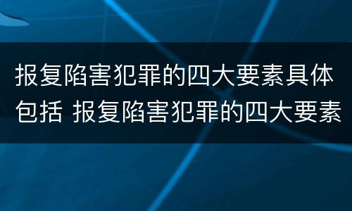 报复陷害犯罪的四大要素具体包括 报复陷害犯罪的四大要素具体包括哪些