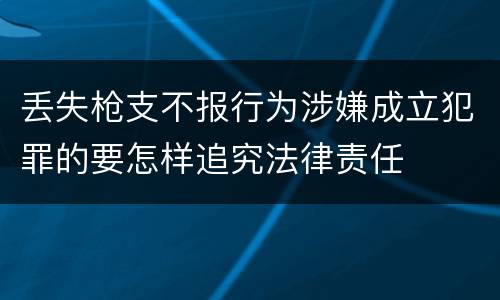 丢失枪支不报行为涉嫌成立犯罪的要怎样追究法律责任