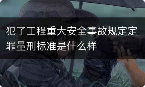 犯了工程重大安全事故规定定罪量刑标准是什么样