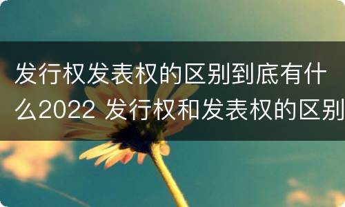 发行权发表权的区别到底有什么2022 发行权和发表权的区别