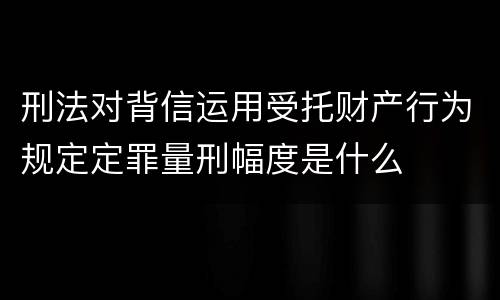 刑法对背信运用受托财产行为规定定罪量刑幅度是什么