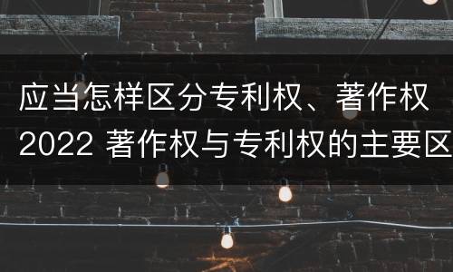 应当怎样区分专利权、著作权2022 著作权与专利权的主要区别