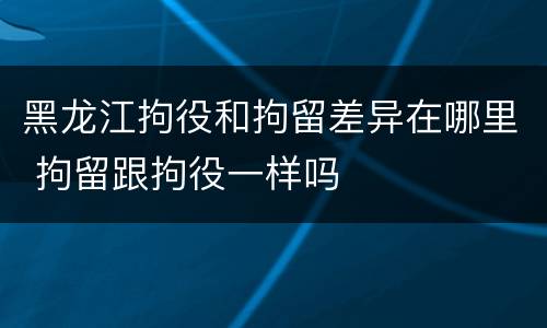 黑龙江拘役和拘留差异在哪里 拘留跟拘役一样吗