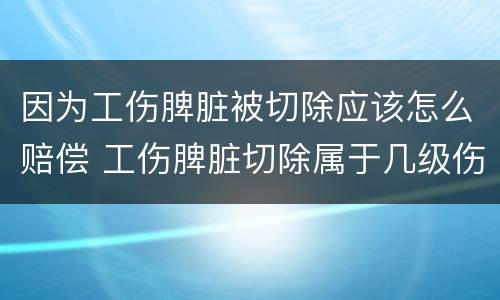因为工伤脾脏被切除应该怎么赔偿 工伤脾脏切除属于几级伤残大约赔多少钱