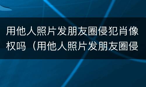 用他人照片发朋友圈侵犯肖像权吗（用他人照片发朋友圈侵犯肖像权吗违法吗）