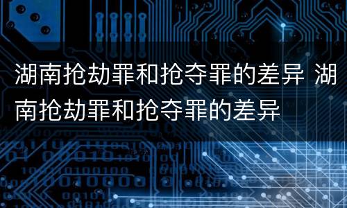 湖南抢劫罪和抢夺罪的差异 湖南抢劫罪和抢夺罪的差异