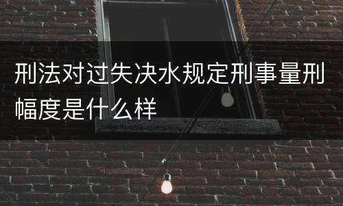 刑法对过失决水规定刑事量刑幅度是什么样