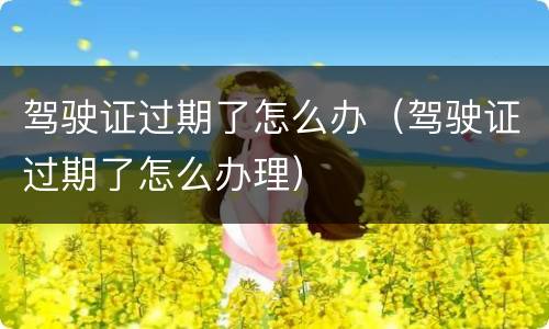 驾驶证过期了怎么办（驾驶证过期了怎么办理）