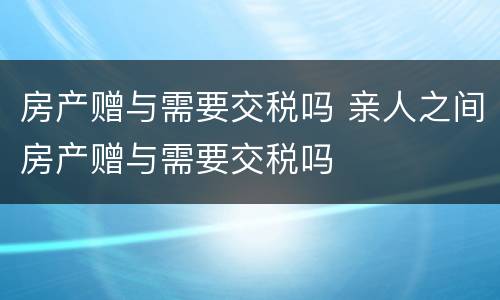 房产赠与需要交税吗 亲人之间房产赠与需要交税吗