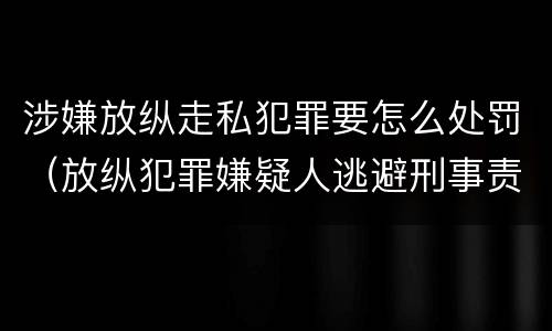 涉嫌放纵走私犯罪要怎么处罚（放纵犯罪嫌疑人逃避刑事责任）