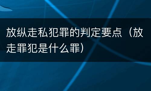 放纵走私犯罪的判定要点（放走罪犯是什么罪）