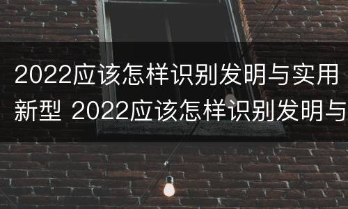 2022应该怎样识别发明与实用新型 2022应该怎样识别发明与实用新型产品呢