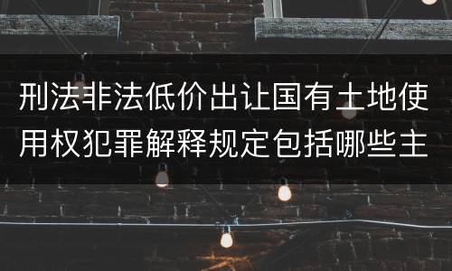 刑法非法低价出让国有土地使用权犯罪解释规定包括哪些主要内容