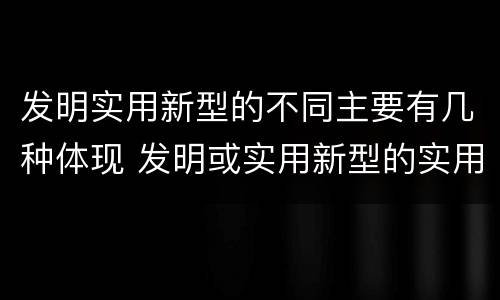 发明实用新型的不同主要有几种体现 发明或实用新型的实用性