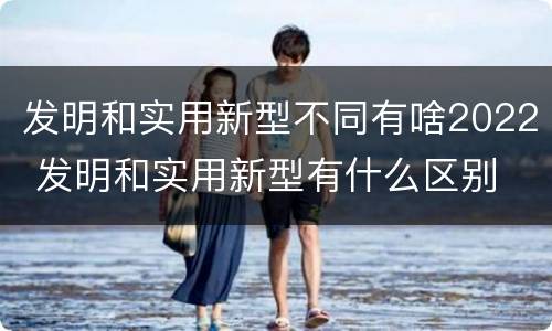 发明和实用新型不同有啥2022 发明和实用新型有什么区别